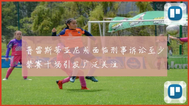 普雷斯蒂亚尼或面临刑事诉讼至少禁赛十场引发广泛关注