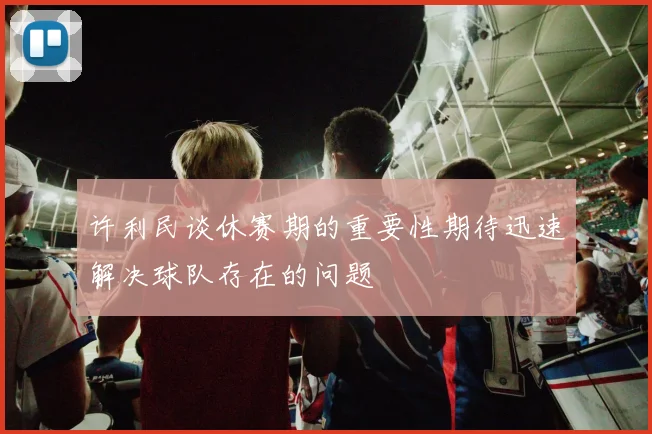 许利民谈休赛期的重要性期待迅速解决球队存在的问题