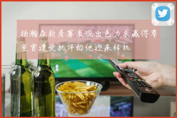 杨瀚森新秀赛表现出色力求赢得尊重曾遭受批评的他迎来转机