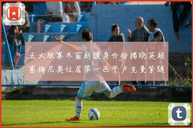 五大联赛冬窗新援身价榜揭晓英超塞梅尼奥位居第一西甲卢克曼紧随其后