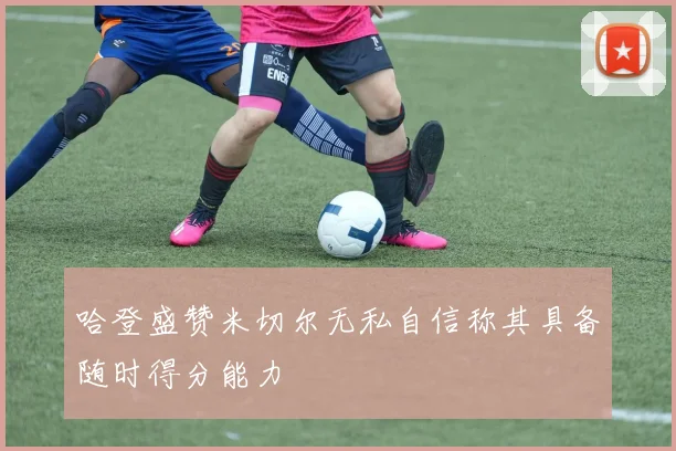 哈登盛赞米切尔无私自信称其具备随时得分能力