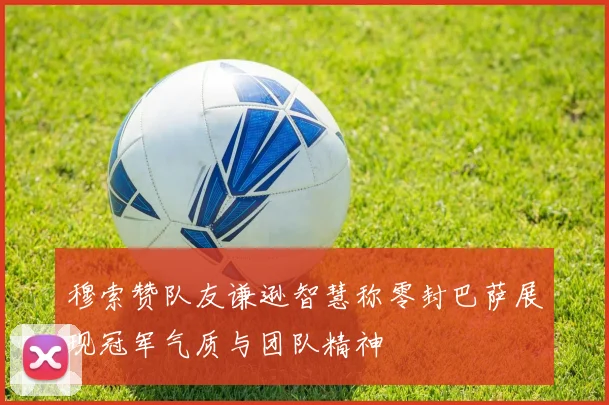 穆索赞队友谦逊智慧称零封巴萨展现冠军气质与团队精神