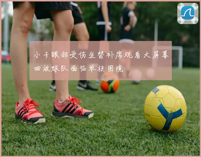 小卡眼部受伤坐替补席观看大屏幕回放球队面临单核困境