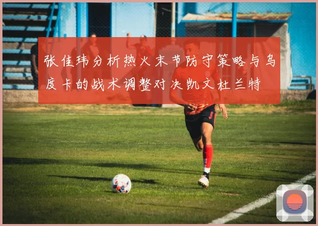 张佳玮分析热火末节防守策略与乌度卡的战术调整对决凯文杜兰特