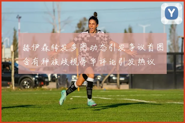 赫伊森转发多图动态引发争议首图含有种族歧视辱华评论引发热议