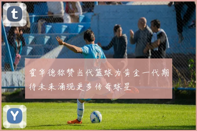 霍华德称赞当代篮球为黄金一代期待未来涌现更多传奇球星