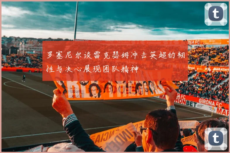 罗塞尼尔谈雷克瑟姆冲击英超的韧性与决心展现团队精神