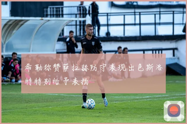 希勒称赞萨拉赫防守表现出色斯洛特特别给予表扬