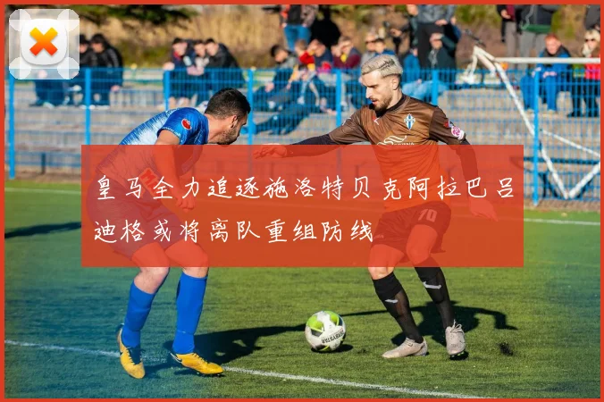 皇马全力追逐施洛特贝克阿拉巴吕迪格或将离队重组防线